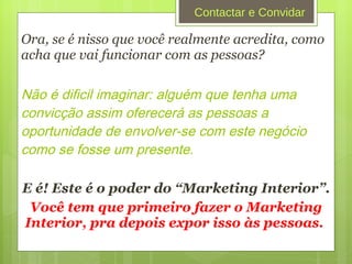 Ora, se é nisso que você realmente acredita, como acha que vai funcionar com as pessoas? Não é dificil imaginar: alguém que tenha uma convicção assim oferecerá  as pessoas a oportunidade de envolver-se com este neg ócio como se fosse um presente.  E é! Este é o poder do “Marketing Interior”. Você tem que primeiro fazer o Marketing Interior, pra depois expor isso às pessoas.  Contactar e Convidar 