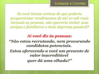 Se você tivesse certeza de que poderia proporcionar rendimentos de até 10 mil reais mensais as pessoas, não quereria incluir seus amigos e familiares o mais depressa possível? Ai você diz às pessoas: “ Não estou recrutando, nem procurando candidatos potenciais.  Estou oferecendo a você um presente de valor inacreditável  quer dá uma olhada?” Contactar e Convidar 