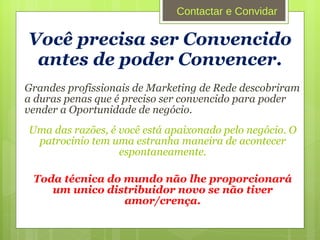 Você precisa ser Convencido antes de poder Convencer. Grandes profissionais de Marketing de Rede descobriram a duras penas que é preciso ser convencido para poder vender a Oportunidade de negócio.  Uma das razões, é você está apaixonado pelo negócio. O patrocinio tem uma estranha maneira de acontecer espontaneamente. Toda técnica do mundo não lhe proporcionará um unico distribuidor novo se não tiver amor/crença. Contactar e Convidar 