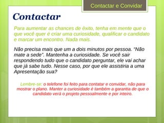 Contactar Para aumentar as chances de êxito, tenha em mente que o que você quer é criar uma curiosidade, qualificar o candidato e marcar um encontro. Nada mais.   Não precisa mais que um a dois minutos por pessoa. “Não mate a sede”. Mantenha a curiosidade. Se você sair respondendo tudo que o candidato perguntar, ele vai achar que já sabe tudo. Nesse caso, por que ele assistiria a uma Apresentação sua? Lembre-se:  o telefone foi feito para contatar e convidar, não para mostrar o plano. Manter a curiosidade é também a garantia de que o candidato verá o projeto pessoalmente e por inteiro. Contactar e Convidar 