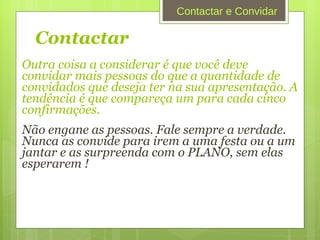 Contactar   Outra coisa a considerar é que você deve convidar mais pessoas do que a quantidade de convidados que deseja ter na sua apresentação. A tendência é que compareça um para cada cinco confirmações. Não engane as pessoas. Fale sempre a verdade. Nunca as convide para irem a uma festa ou a um jantar e as surpreenda com o PLANO, sem elas esperarem !   Contactar e Convidar 