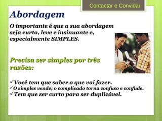 Abordagem O importante é que a sua abordagem seja curta, leve e insinuante e, especialmente SIMPLES. Precisa ser simples por três razões: Você tem que saber o que vai fazer. O simples vende; o complicado torna confuso e confude. Tem que ser curto para ser duplicável. Contactar e Convidar 