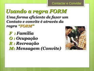 Usando a regra FORM Uma forma eficiente de fazer um  Contato e convite é através da regra  “ FORM ” F  :  Família O :  Ocupação R :  Recreação M:  Mensagem (Convite)   Contactar e Convidar 