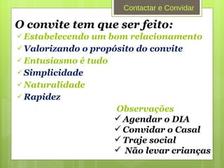 O convite tem que ser feito: Estabelecendo um bom relacionamento Valorizando o propósito do convite Entusiasmo é tudo Simplicidade Naturalidade Rapidez  Observações Agendar o DIA Convidar o Casal  Traje social Não levar crianças Contactar e Convidar 