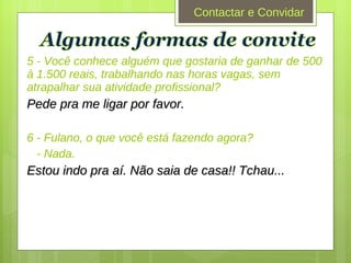 5 - Você conhece alguém que gostaria de ganhar de 500 à 1.500 reais, trabalhando nas horas vagas, sem atrapalhar sua atividade profissional? Pede pra me ligar por favor. 6 - Fulano, o que você está fazendo agora? - Nada. Estou indo pra aí. Não saia de casa!! Tchau... Contactar e Convidar 