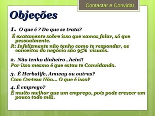 Objeções 1.   O que é ? Do que se trata? É exatamente sobre isso que vamos falar, só que pessoalmente. R: Infelizmente não tenho como te responder, os conceitos do negócio são 95%  visuais.  2.  Não tenho dinheiro , hein!! Por isso mesmo é que estou te Convidando. 3.  É Herbalife, Amway ou outras? Com Certeza Não... O que é isso? 4. É emprego? É muito melhor que um emprego, pois pode crescer um pouco todo mês. Contactar e Convidar 