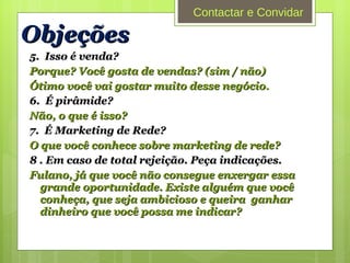 5.  Isso é venda? Porque? Você gosta de vendas? (sim / não) Ótimo você vai gostar muito desse negócio . 6.  É pirâmide? Não, o que é isso? 7.  É Marketing de Rede? O que você conhece sobre marketing de rede? 8 . Em caso de total rejeição. Peça indicações. Fulano, já que você não consegue enxergar essa grande oportunidade. Existe alguém que você conheça, que seja ambicioso e queira  ganhar dinheiro que você possa me indicar? Objeções Contactar e Convidar 