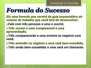 Formula do Sucesso Eis uma formula que servirá de guia esquemático do volume de trabalho que você terá de desenvolver:  Fale com três pessoas e uma o ouvirá; Três ouvem e uma comparecerá a uma apresentação; Três comparecerão e uma entrará no negócio com você; Três entrarão no negócio e uma será bem-sucedida; Três serão bem-sucedidas e uma será um Diamante. Contactar e Convidar 