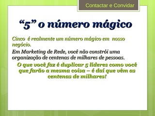 “ 5” o número mágico Cinco  é realmente um número mágico em  nosso negócio. Em Marketing de Rede, você não constrói uma organização de centenas de milhares de pessoas.  O que você faz é duplicar 5 líderes como você que farão a mesma coisa – é daí que vêm as centenas de milhares! Contactar e Convidar 