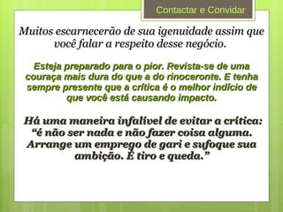 Muitos escarnecerão de sua igenuidade assim que você falar a respeito desse negócio.  Esteja preparado para o pior. Revista-se de uma couraça mais dura do que a do rinoceronte. E tenha sempre presente que a crítica é o melhor indício de que você está causando impacto. Há uma maneira infalível de evitar a crítica: “é não ser nada e não fazer coisa alguma. Arrange um emprego de gari e sufoque sua ambição. É tiro e queda.” Contactar e Convidar 