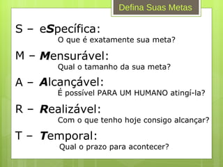 Defina Suas Metas T emporal:   Qual o prazo para acontecer? S – M – A – R – T – e S pecífica: O que é exatamente sua meta? M ensurável: Qual o tamanho da sua meta? A lcançável: É possível PARA UM HUMANO atingí-la? R ealizável: Com o que tenho hoje consigo alcançar? 