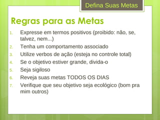 Regras para as Metas Expresse em termos positivos (proibido: não, se, talvez, nem...) Tenha um comportamento associado Utilize verbos de ação (esteja no controle total) Se o objetivo estiver grande, divida-o Seja sigiloso Reveja suas metas TODOS OS DIAS Verifique que seu objetivo seja ecológico (bom pra mim outros) Defina Suas Metas 