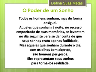 O Poder de um Sonho Todos os homens sonham, mas de forma desigual. Aqueles que sonham à noite, no recesso empoeirado de suas memórias, se levantam no dia seguinte para se dar conta de que seus sonhos eram apenas futilidade. Mas aqueles que sonham durante o dia, com os olhos bem abertos, são homens perigosos. Eles representam seus sonhos para torná-los realidade. Defina Suas Metas 