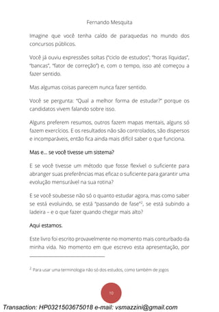Fernando Mesquita
10
Imagine que você tenha caído de paraquedas no mundo dos
concursos públicos.
Você já ouviu expressões soltas (“ciclo de estudos”; “horas líquidas”,
“bancas”, “fator de correção”) e, com o tempo, isso até começou a
fazer sentido.
Mas algumas coisas parecem nunca fazer sentido.
Você se pergunta: “Qual a melhor forma de estudar?” porque os
candidatos vivem falando sobre isso.
Alguns preferem resumos, outros fazem mapas mentais, alguns só
fazem exercícios. E os resultados não são controlados, são dispersos
e incomparáveis, então fica ainda mais difícil saber o que funciona.
Mas e... se você tivesse um sistema?
E se você tivesse um método que fosse flexível o suficiente para
abranger suas preferências mas eficaz o suficiente para garantir uma
evolução mensurável na sua rotina?
E se você soubesse não só o quanto estudar agora, mas como saber
se está evoluindo, se está “passando de fase”2
, se está subindo a
ladeira – e o que fazer quando chegar mais alto?
Aqui estamos.
Este livro foi escrito provavelmente no momento mais conturbado da
minha vida. No momento em que escrevo esta apresentação, por
2
Para usar uma terminologia não só dos estudos, como também de jogos
Transaction: HP0321503675018 e-mail: vsmazzini@gmail.com
 