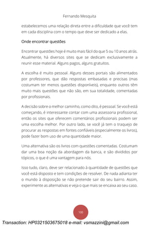 Fernando Mesquita
100
estabelecemos uma relação direta entre a dificuldade que você tem
em cada disciplina com o tempo que deve ser dedicado a elas.
Onde encontrar questões
Encontrar questões hoje é muito mais fácil do que 5 ou 10 anos atrás.
Atualmente, há diversos sites que se dedicam exclusivamente a
reunir esse material. Alguns pagos, alguns gratuitos.
A escolha é muito pessoal. Alguns desses portais são alimentados
por professores, que dão respostas embasadas e precisas (mas
costumam ter menos questões disponíveis), enquanto outros têm
muito mais questões que não são, em sua totalidade, comentadas
por profissionais.
A decisão sobre o melhor caminho, como dito, é pessoal. Se você está
começando, é interessante contar com uma assessoria profissional,
então os sites que oferecem comentários profissionais podem ser
uma escolha melhor. Por outro lado, se você já tem o traquejo de
procurar as respostas em fontes confiáveis (especialmente os livros),
pode fazer bom uso de uma quantidade maior.
Uma alternativa são os livros com questões comentadas. Costumam
dar uma boa noção da abordagem da banca, e são divididos por
tópicos, o que é uma vantagem para nós.
Isso tudo, claro, deve ser relacionado à quantidade de questões que
você está disposto e tem condições de resolver. De nada adianta ter
o mundo à disposição se não pretende sair do seu bairro. Assim,
experimente as alternativas e veja o que mais se encaixa ao seu caso.
Transaction: HP0321503675018 e-mail: vsmazzini@gmail.com
 