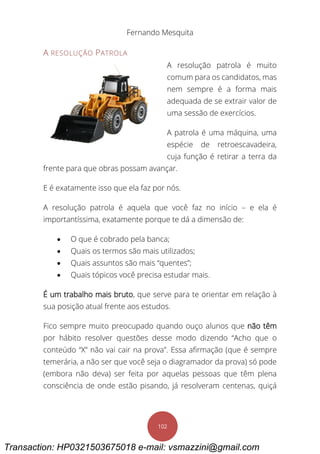 Fernando Mesquita
102
A RESOLUÇÃO PATROLA
A resolução patrola é muito
comum para os candidatos, mas
nem sempre é a forma mais
adequada de se extrair valor de
uma sessão de exercícios.
A patrola é uma máquina, uma
espécie de retroescavadeira,
cuja função é retirar a terra da
frente para que obras possam avançar.
E é exatamente isso que ela faz por nós.
A resolução patrola é aquela que você faz no início – e ela é
importantíssima, exatamente porque te dá a dimensão de:
 O que é cobrado pela banca;
 Quais os termos são mais utilizados;
 Quais assuntos são mais “quentes”;
 Quais tópicos você precisa estudar mais.
É um trabalho mais bruto, que serve para te orientar em relação à
sua posição atual frente aos estudos.
Fico sempre muito preocupado quando ouço alunos que não têm
por hábito resolver questões desse modo dizendo “Acho que o
conteúdo “X” não vai cair na prova”. Essa afirmação (que é sempre
temerária, a não ser que você seja o diagramador da prova) só pode
(embora não deva) ser feita por aquelas pessoas que têm plena
consciência de onde estão pisando, já resolveram centenas, quiçá
Transaction: HP0321503675018 e-mail: vsmazzini@gmail.com
 