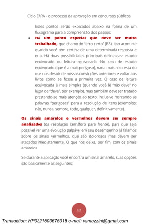 Ciclo EARA - o processo da aprovação em concursos públicos
107
Esses pontos serão explicados abaixo na forma de um
fluxograma para a compreensão dos passos;
 Há um ponto especial que deve ser muito
trabalhado, que chamo do “erro certo” (B3). Isso acontece
quando você tem certeza de uma determinada resposta e
erra. Há duas possibilidades principais delineadas: estudo
equivocado ou leitura equivocada. No caso de estudo
equivocado (que é a mais perigoso), nada mais nos resta do
que nos despir de nossas convicções anteriores e voltar aos
livros como se fosse a primeira vez. O caso de leitura
equivocada é mais simples (quando você lê “não deve” no
lugar de “deve”, por exemplo), mas também deve ser tratado
prestando-se mais atenção ao texto, inclusive marcando as
palavras “perigosas” para a resolução de itens (exemplos:
não, nunca, sempre, todo, qualquer, definitivamente).
Os sinais amarelos e vermelhos devem ser sempre
analisados (da resolução semáforo para frente), para que seja
possível ver uma evolução palpável em seu desempenho. Já falamos
sobre os sinais vermelhos, que são dolorosos mas devem ser
atacados imediatamente. O que nos deixa, por fim, com os sinais
amarelos.
Se durante a aplicação você encontra um sinal amarelo, suas opções
são basicamente as seguintes:
Transaction: HP0321503675018 e-mail: vsmazzini@gmail.com
 