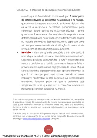 Ciclo EARA - o processo da aprovação em concursos públicos
109
atolado, que só fica rodando no mesmo lugar. A maior parte
do esforço deveria se concentrar na aplicação e na revisão,
que criam as bases para a aprovação e são mais rápidas. Mas
às vezes o reestudo é necessário, principalmente para
consolidar alguns pontos ou esclarecer dúvidas – como
quando você realmente não tem ideia da resposta a uma
determinada dúvida nos estudos (e isso também não consta
no material de revisão). Esse retorno, como esperado, deve
ser sempre acompanhado da atualização do material de
revisão com os pontos ambíguos ou ausentes.
 Revisão – Com um grande conteúdo a ser abordado, é
normal que nem tudo possa ser imediatamente absorvido55
.
Segundo a pesquisa Concursandos – o livro56
e os relatos dos
alunos e dos leitores, a revisão costuma ser bastante falha –
provavelmente o ponto mais negligenciado de todos. Muitos
candidatos têm a expectativa de saber aplicar sem revisar (o
que é um viés perigoso, que ocorre quando achamos
impossível não lembrar de algo que está à sua frente naquele
momento). Portanto, pode ser que o problema seja
simplesmente uma questão ver o conteúdo novamente
(revisar) e preencher as lacunas na mente.
55
E isso é normal para toda atividade intelectual. A maior ferramenta para a memória
é a revisão, o reforço do conteúdo visto. Da mesma forma que para os estudos, se
você quiser realmente absorver os conteúdos deste livro, deve lê-lo novamente,
buscando anotar os pontos que considera mais importantes e interessantes para
serem revistos.
56
A maior pesquisa sobre concursos públicos do país. Se você ainda não respondeu,
contribua com um pouquinho de ser tempo para a construção do conhecimento. O
endereço é www.concursandosolivro.com.br. Obrigado
Transaction: HP0321503675018 e-mail: vsmazzini@gmail.com
 