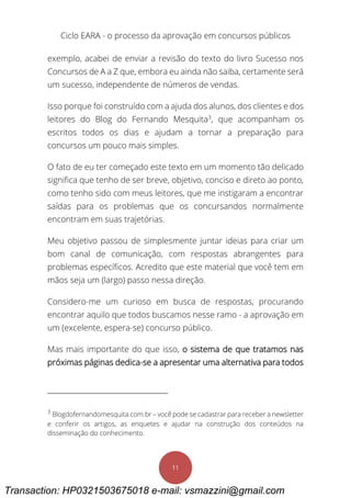 Ciclo EARA - o processo da aprovação em concursos públicos
11
exemplo, acabei de enviar a revisão do texto do livro Sucesso nos
Concursos de A a Z que, embora eu ainda não saiba, certamente será
um sucesso, independente de números de vendas.
Isso porque foi construído com a ajuda dos alunos, dos clientes e dos
leitores do Blog do Fernando Mesquita3
, que acompanham os
escritos todos os dias e ajudam a tornar a preparação para
concursos um pouco mais simples.
O fato de eu ter começado este texto em um momento tão delicado
significa que tenho de ser breve, objetivo, conciso e direto ao ponto,
como tenho sido com meus leitores, que me instigaram a encontrar
saídas para os problemas que os concursandos normalmente
encontram em suas trajetórias.
Meu objetivo passou de simplesmente juntar ideias para criar um
bom canal de comunicação, com respostas abrangentes para
problemas específicos. Acredito que este material que você tem em
mãos seja um (largo) passo nessa direção.
Considero-me um curioso em busca de respostas, procurando
encontrar aquilo que todos buscamos nesse ramo - a aprovação em
um (excelente, espera-se) concurso público.
Mas mais importante do que isso, o sistema de que tratamos nas
próximas páginas dedica-se a apresentar uma alternativa para todos
3
Blogdofernandomesquita.com.br – você pode se cadastrar para receber a newsletter
e conferir os artigos, as enquetes e ajudar na construção dos conteúdos na
disseminação do conhecimento.
Transaction: HP0321503675018 e-mail: vsmazzini@gmail.com
 