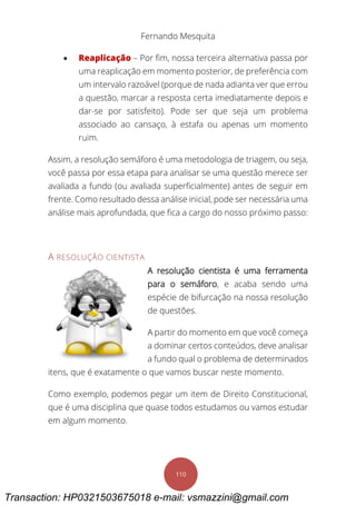 Fernando Mesquita
110
 Reaplicação – Por fim, nossa terceira alternativa passa por
uma reaplicação em momento posterior, de preferência com
um intervalo razoável (porque de nada adianta ver que errou
a questão, marcar a resposta certa imediatamente depois e
dar-se por satisfeito). Pode ser que seja um problema
associado ao cansaço, à estafa ou apenas um momento
ruim.
Assim, a resolução semáforo é uma metodologia de triagem, ou seja,
você passa por essa etapa para analisar se uma questão merece ser
avaliada a fundo (ou avaliada superficialmente) antes de seguir em
frente. Como resultado dessa análise inicial, pode ser necessária uma
análise mais aprofundada, que fica a cargo do nosso próximo passo:
A RESOLUÇÃO CIENTISTA
A resolução cientista é uma ferramenta
para o semáforo, e acaba sendo uma
espécie de bifurcação na nossa resolução
de questões.
A partir do momento em que você começa
a dominar certos conteúdos, deve analisar
a fundo qual o problema de determinados
itens, que é exatamente o que vamos buscar neste momento.
Como exemplo, podemos pegar um item de Direito Constitucional,
que é uma disciplina que quase todos estudamos ou vamos estudar
em algum momento.
Transaction: HP0321503675018 e-mail: vsmazzini@gmail.com
 
