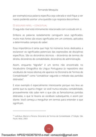 Fernando Mesquita
112
por exemplo) essa palavra específica seja cobrada e você fique a ver
navios podendo acertar uma questão cuja resposta desconhece.
O SEGUNDO NÍVEL – CONCEITUAL
O segundo nível está intimamente relacionado com o estudo em si.
Embora as palavras isoladamente carreguem seus significados,
muito mais fortes são esses significados em um contexto, aplicados
a determinados campos do saber.
Essa importância é tanta que hoje há inúmeros livros dedicados a
esclarecer os significados potenciais das expressões de disciplinas
específicos. São os dicionários técnicos – dicionários de termos do
direito, dicionários de contabilidade, dicionários de administração.
Assim, enquanto “digrafar” é um termo não encontrado no
Vocabulário Ortográfico da Língua Portuguesa (o repositório dos
vocábulos de nosso idioma), ele aparece no Dicionário de Termos de
Contabilidade57
como “contabilizar segundo o método das partidas
dobradas”.
E esse exemplo é especialmente interessante porque nos leva ao
ponto que eu queria chegar: se você nunca estudou contabilidade,
provavelmente não sabe nem o que são as famosíssimas partidas
dobradas, o que te levaria ao vocábulo subsequente, e assim por
diante. Você começa a mergulhar em termos para entender o que
significam.
57
Iudícibus, Marion e Pereira. Dicionário de Termos de Contabilidade. 2º Edição. São
Paulo. Atlas. 2003
Transaction: HP0321503675018 e-mail: vsmazzini@gmail.com
 