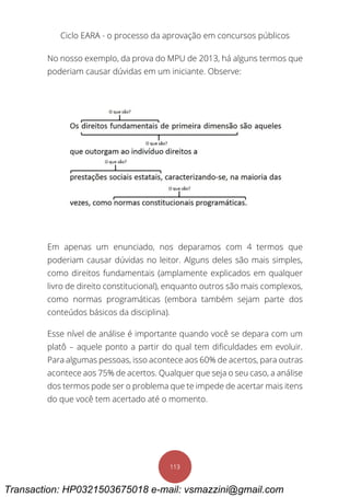Ciclo EARA - o processo da aprovação em concursos públicos
113
No nosso exemplo, da prova do MPU de 2013, há alguns termos que
poderiam causar dúvidas em um iniciante. Observe:
Em apenas um enunciado, nos deparamos com 4 termos que
poderiam causar dúvidas no leitor. Alguns deles são mais simples,
como direitos fundamentais (amplamente explicados em qualquer
livro de direito constitucional), enquanto outros são mais complexos,
como normas programáticas (embora também sejam parte dos
conteúdos básicos da disciplina).
Esse nível de análise é importante quando você se depara com um
platô – aquele ponto a partir do qual tem dificuldades em evoluir.
Para algumas pessoas, isso acontece aos 60% de acertos, para outras
acontece aos 75% de acertos. Qualquer que seja o seu caso, a análise
dos termos pode ser o problema que te impede de acertar mais itens
do que você tem acertado até o momento.
Transaction: HP0321503675018 e-mail: vsmazzini@gmail.com
 