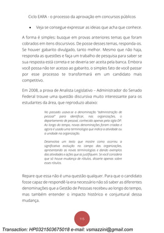 Ciclo EARA - o processo da aprovação em concursos públicos
115
 Veja se consegue expressar as ideias que acha que conhece.
A forma é simples: busque em provas anteriores temas que foram
cobrados em itens discursivos. De posse desses temas, responda-os.
Se houver gabarito divulgado, tanto melhor. Mesmo que não haja,
responda as questões e faça um trabalho de pesquisa para saber se
sua resposta está correta e se deveria ser aceita pela banca. Embora
você possa não ter acesso ao gabarito, o simples fato de você passar
por esse processo te transformará em um candidato mais
competitivo.
Em 2008, a prova de Analista Legislativo – Administrador do Senado
Federal trouxe uma questão discursiva muito interessante para os
estudantes da área, que reproduzo abaixo:
No passado usava-se a denominação “administração de
pessoal” para identificar, nas organizações, o
departamento de pessoal, conhecido apenas pela sigla DP.
Ao longo do tempo, novas denominações foram criadas e
agora é usada uma terminologia que indica a atividade ou
a unidade na organização.
Desenvolva um texto que mostre como ocorreu a
significativa evolução no campo das organizações,
apresentando as novas terminologias e dando exemplos
das atividades e ações que as justifiquem. Se você considera
que só houve mudança de rótulos, disserte apenas sobre
esses rótulos.
Repare que essa não é uma questão qualquer. Para que o candidato
fosse capaz de respondê-la era necessário não só saber as diferentes
denominações que a Gestão de Pessoas recebeu ao longo do tempo,
mas também entender o impacto histórico e conjuntural dessa
mudança.
Transaction: HP0321503675018 e-mail: vsmazzini@gmail.com
 