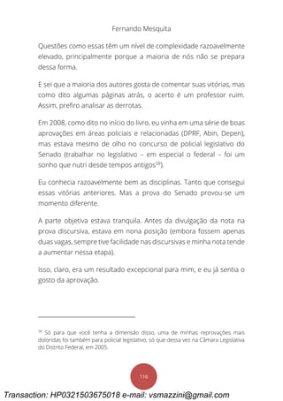 Fernando Mesquita
116
Questões como essas têm um nível de complexidade razoavelmente
elevado, principalmente porque a maioria de nós não se prepara
dessa forma.
E sei que a maioria dos autores gosta de comentar suas vitórias, mas
como dito algumas páginas atrás, o acerto é um professor ruim.
Assim, prefiro analisar as derrotas.
Em 2008, como dito no início do livro, eu vinha em uma série de boas
aprovações em áreas policiais e relacionadas (DPRF, Abin, Depen),
mas estava mesmo de olho no concurso de policial legislativo do
Senado (trabalhar no legislativo – em especial o federal – foi um
sonho que nutri desde tempos antigos58
).
Eu conhecia razoavelmente bem as disciplinas. Tanto que consegui
essas vitórias anteriores. Mas a prova do Senado provou-se um
momento diferente.
A parte objetiva estava tranquila. Antes da divulgação da nota na
prova discursiva, estava em nona posição (embora fossem apenas
duas vagas, sempre tive facilidade nas discursivas e minha nota tende
a aumentar nessa etapa).
Isso, claro, era um resultado excepcional para mim, e eu já sentia o
gosto da aprovação.
58
Só para que você tenha a dimensão disso, uma de minhas reprovações mais
doloridas foi também para policial legislativo, só que dessa vez na Câmara Legislativa
do Distrito Federal, em 2005.
Transaction: HP0321503675018 e-mail: vsmazzini@gmail.com
 