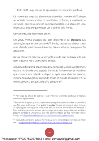 Ciclo EARA - o processo da aprovação em concursos públicos
117
Os momentos de prova são sempre divertidos. Hoje em dia59
, chego
ao local de prova e analiso os candidatos, os fiscais, a sinalização, a
estrutura. Recebo o caderno com tranquilidade e o abro com uma
expectativa boa, de quem quer ver o que há pela frente.
Obviamente, não foi sempre assim.
Em 2008, minha situação era bem diferente e eu precisava das
aprovações que estava buscando60
. Então, cada prova aberta trazia
uma série de sentimentos diferentes. Nem melhores nem piores. Só
diferentes.
Nessa prova em especial, a sensação era de que eu havia feito um
bom trabalho. Até a última folha chegar.
A questão discursiva, organizada pela Fundação Getúlio Vargas (FGV),
trazia a história de uma suposta Comissão Parlamentar de Inquérito
que convoca um cidadão a depor e, após uma série de eventos,
expulsa seu advogado e dá voz de prisão ao ouvido após uma recusa
em responder a pergunta de uma senadora61
.
59
Por força do ofício de escritor e por interesse científico, continuo prestando
concursos regularmente.
60
Escrevi um artigo do qual sou especialmente orgulhoso (“ensaio sobre prioridades”)
que fala sobre a diferença entre querer e precisar de uma aprovação e sobre por que
as aprovações subsequentes costumam ser tão difíceis. Recomendo fortemente a
leitura - Consegui colocar em um mesmo artigo Mestre dos Magos, Batman, Maslow e
Joaquim Barbosa. É uma proeza que não acontece todos os dias. Pode ser lido na
íntegra em blogdofernandomesquita.com.br/ensaio-sobre-prioridades/
61
Caso você queira ver a questão na íntegra, a prova completa pode ser baixada neste
link -> blogdofernandomesquita.com.br/FGV2008-PolicialSenado-PDF
Transaction: HP0321503675018 e-mail: vsmazzini@gmail.com
 