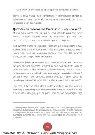 Ciclo EARA - o processo da aprovação em concursos públicos
119
prova. E será muito mais confortável e interessante chegar lá
sabendo o tamanho do desafio do que se surpreendendo por nunca
ter passado por isso na vida.
QUESTÕES ELABORADAS POR PROFESSORES – USAR OU NÃO?
Muitos professores, em um ato de boa vontade para com seus
alunos, acabam criando listas de exercícios que não são
provenientes das bancas, mas criados por eles próprios.
Isso às vezes é uma necessidade. Pode ser que o cargo para o qual
você está estudando nunca tenha tido concursos antes, ou que a
banca seja nova na realização daquele concurso. Há algumas
situações em que pode ser necessário.
Entretanto, há de se observar que questões oficiais de concursos
passam por um processo recursal, o que não acontece com as
questões próprias dos professores. Normalmente, temos a chance
de contrapor as questões da banca com argumentos doutrinários. E
em geral (mas nem sempre), aquela questão anterior serve de
posição para as outras vezes em que elas aparecerem em provas62
.
Use essas listas no início dos estudos e evite-as no final deles, a
menos que esteja disposto a desconfiar de todas as respostas dadas
e pesquisá-las (sugiro que, na parte final de sua preparação, faça
62
Embora pareça absurdo, não são exatamente escassos os casos em que as bancas
consideram duas respostas diferentes para o mesmo enunciado. Portanto, há apenas
uma expectativa de manutenção da posição. Mas isso não chegam a ocorrer em
quantidade suficiente para colocar em risco a aprovação de um candidato bem
preparado.
Transaction: HP0321503675018 e-mail: vsmazzini@gmail.com
 