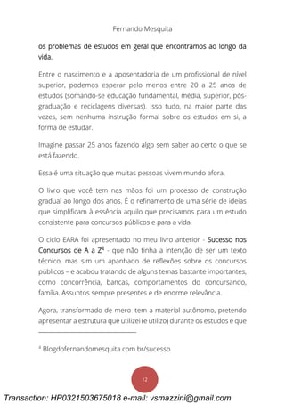 Fernando Mesquita
12
os problemas de estudos em geral que encontramos ao longo da
vida.
Entre o nascimento e a aposentadoria de um profissional de nível
superior, podemos esperar pelo menos entre 20 a 25 anos de
estudos (somando-se educação fundamental, média, superior, pós-
graduação e reciclagens diversas). Isso tudo, na maior parte das
vezes, sem nenhuma instrução formal sobre os estudos em si, a
forma de estudar.
Imagine passar 25 anos fazendo algo sem saber ao certo o que se
está fazendo.
Essa é uma situação que muitas pessoas vivem mundo afora.
O livro que você tem nas mãos foi um processo de construção
gradual ao longo dos anos. É o refinamento de uma série de ideias
que simplificam à essência aquilo que precisamos para um estudo
consistente para concursos públicos e para a vida.
O ciclo EARA foi apresentado no meu livro anterior - Sucesso nos
Concursos de A a Z4
- que não tinha a intenção de ser um texto
técnico, mas sim um apanhado de reflexões sobre os concursos
públicos – e acabou tratando de alguns temas bastante importantes,
como concorrência, bancas, comportamentos do concursando,
família. Assuntos sempre presentes e de enorme relevância.
Agora, transformado de mero item a material autônomo, pretendo
apresentar a estrutura que utilizei (e utilizo) durante os estudos e que
4
Blogdofernandomesquita.com.br/sucesso
Transaction: HP0321503675018 e-mail: vsmazzini@gmail.com
 