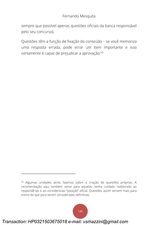 Fernando Mesquita
120
sempre que possível apenas questões oficiais da banca responsável
pelo seu concurso).
Questões têm a função de fixação do conteúdo – se você memoriza
uma resposta errada, pode errar um item importante e isso
certamente é capaz de prejudicar a aprovação.63
63
Algumas unidades atrás, falamos sobre a criação de questões próprias. A
recomendação aqui também serve para aquelas: tenha cuidado redobrado ao
respondê-las e ao considerá-las “posição” oficial. Questões assim servem mais para
treino do que para serem consideradas definitivas.
Transaction: HP0321503675018 e-mail: vsmazzini@gmail.com
 