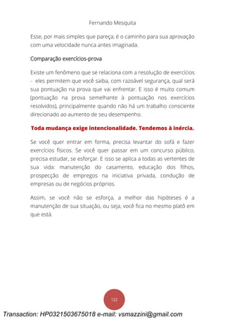 Fernando Mesquita
122
Esse, por mais simples que pareça, é o caminho para sua aprovação
com uma velocidade nunca antes imaginada.
Comparação exercícios-prova
Existe um fenômeno que se relaciona com a resolução de exercícios
- eles permitem que você saiba, com razoável segurança, qual será
sua pontuação na prova que vai enfrentar. E isso é muito comum
(pontuação na prova semelhante à pontuação nos exercícios
resolvidos), principalmente quando não há um trabalho consciente
direcionado ao aumento de seu desempenho.
Toda mudança exige intencionalidade. Tendemos à inércia.
Se você quer entrar em forma, precisa levantar do sofá e fazer
exercícios físicos. Se você quer passar em um concurso público,
precisa estudar, se esforçar. E isso se aplica a todas as vertentes de
sua vida: manutenção do casamento, educação dos filhos,
prospecção de empregos na iniciativa privada, condução de
empresas ou de negócios próprios.
Assim, se você não se esforça, a melhor das hipóteses é a
manutenção de sua situação, ou seja, você fica no mesmo platô em
que está.
Transaction: HP0321503675018 e-mail: vsmazzini@gmail.com
 
