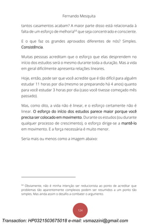 Fernando Mesquita
124
tantos casamentos acabam? A maior parte disso está relacionada à
falta de um esforço de melhoria64
que seja concentrado e consciente.
E o que faz os grandes aprovados diferentes de nós? Simples.
Consistência.
Muitas pessoas acreditam que o esforço que elas desprendem no
início dos estudos será o mesmo durante toda a duração. Mas a vida
em geral dificilmente apresenta relações lineares.
Hoje, então, pode ser que você acredite que é tão difícil para alguém
estudar 11 horas por dia (mesmo se preparando há 4 anos) quanto
para você estudar 3 horas por dia (caso você tivesse começado mês
passado).
Mas, como dito, a vida não é linear, e o esforço certamente não é
linear. O esforço do início dos estudos parece maior porque você
precisa ser colocado em movimento. Durante os estudos (ou durante
qualquer processo de crescimento), o esforço dirige-se a mantê-lo
em movimento. E a força necessária é muito menor.
Seria mais ou menos como a imagem abaixo:
64
Obviamente, não é minha intenção ser reducionista ao ponto de acreditar que
problemas tão aparentemente complexos podem ser resumidos a um ponto tão
simples. Mas ainda assim o desafio a combater o argumento.
Transaction: HP0321503675018 e-mail: vsmazzini@gmail.com
 