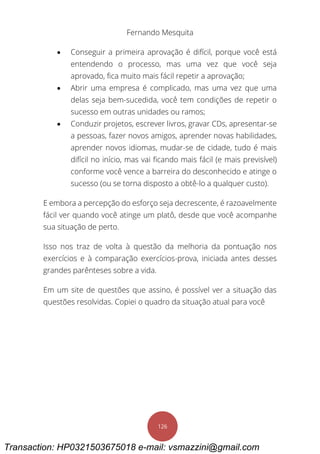 Fernando Mesquita
126
 Conseguir a primeira aprovação é difícil, porque você está
entendendo o processo, mas uma vez que você seja
aprovado, fica muito mais fácil repetir a aprovação;
 Abrir uma empresa é complicado, mas uma vez que uma
delas seja bem-sucedida, você tem condições de repetir o
sucesso em outras unidades ou ramos;
 Conduzir projetos, escrever livros, gravar CDs, apresentar-se
a pessoas, fazer novos amigos, aprender novas habilidades,
aprender novos idiomas, mudar-se de cidade, tudo é mais
difícil no início, mas vai ficando mais fácil (e mais previsível)
conforme você vence a barreira do desconhecido e atinge o
sucesso (ou se torna disposto a obtê-lo a qualquer custo).
E embora a percepção do esforço seja decrescente, é razoavelmente
fácil ver quando você atinge um platô, desde que você acompanhe
sua situação de perto.
Isso nos traz de volta à questão da melhoria da pontuação nos
exercícios e à comparação exercícios-prova, iniciada antes desses
grandes parênteses sobre a vida.
Em um site de questões que assino, é possível ver a situação das
questões resolvidas. Copiei o quadro da situação atual para você
Transaction: HP0321503675018 e-mail: vsmazzini@gmail.com
 