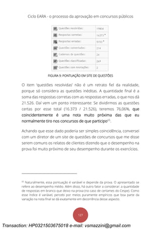Ciclo EARA - o processo da aprovação em concursos públicos
127
FIGURA 9: PONTUAÇÃO EM SITE DE QUESTÕES
O item ‘questões resolvidas’ não é um retrato fiel da realidade,
porque só considera as questões inéditas. A quantidade final é a
soma das respostas corretas com as respostas erradas, o que nos dá
21.526. Daí vem um ponto interessante: Se dividirmos as questões
certas por esse total (16.373 / 21.526), teremos 76,06%, que
coincidentemente é uma nota muito próxima das que eu
normalmente tiro nos concursos de que participo65
.
Achando que esse dado poderia ser simples coincidência, conversei
com um diretor de um site de questões de concursos que me disse
serem comuns os relatos de clientes dizendo que o desempenho na
prova foi muito próximo de seu desempenho durante os exercícios.
65
Naturalmente, essa pontuação é variável e depende da prova. O apresentado se
refere ao desempenho médio. Além disso, há outro fator a considerar: a quantidade
de respostas em branco que deixo na prova (no caso de certames do Cespe). Como
esse índice é variável, percebi por meios puramente empíricos que boa parte da
variação na nota final se dá exatamente em decorrência desse aspecto.
Transaction: HP0321503675018 e-mail: vsmazzini@gmail.com
 