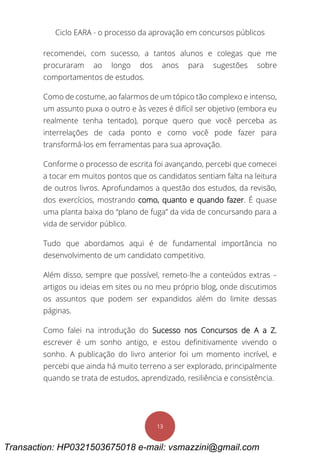 Ciclo EARA - o processo da aprovação em concursos públicos
13
recomendei, com sucesso, a tantos alunos e colegas que me
procuraram ao longo dos anos para sugestões sobre
comportamentos de estudos.
Como de costume, ao falarmos de um tópico tão complexo e intenso,
um assunto puxa o outro e às vezes é difícil ser objetivo (embora eu
realmente tenha tentado), porque quero que você perceba as
interrelações de cada ponto e como você pode fazer para
transformá-los em ferramentas para sua aprovação.
Conforme o processo de escrita foi avançando, percebi que comecei
a tocar em muitos pontos que os candidatos sentiam falta na leitura
de outros livros. Aprofundamos a questão dos estudos, da revisão,
dos exercícios, mostrando como, quanto e quando fazer. É quase
uma planta baixa do “plano de fuga” da vida de concursando para a
vida de servidor público.
Tudo que abordamos aqui é de fundamental importância no
desenvolvimento de um candidato competitivo.
Além disso, sempre que possível, remeto-lhe a conteúdos extras –
artigos ou ideias em sites ou no meu próprio blog, onde discutimos
os assuntos que podem ser expandidos além do limite dessas
páginas.
Como falei na introdução do Sucesso nos Concursos de A a Z,
escrever é um sonho antigo, e estou definitivamente vivendo o
sonho. A publicação do livro anterior foi um momento incrível, e
percebi que ainda há muito terreno a ser explorado, principalmente
quando se trata de estudos, aprendizado, resiliência e consistência.
Transaction: HP0321503675018 e-mail: vsmazzini@gmail.com
 
