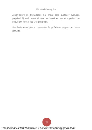Fernando Mesquita
130
Atuar sobre as dificuldades é a chave para qualquer evolução
palpável. Quando você eliminar as barreiras que te impedem de
seguir em frente, fica fácil progredir.
Resolvido esse ponto, passamos às próximas etapas de nossa
jornada.
Transaction: HP0321503675018 e-mail: vsmazzini@gmail.com
 