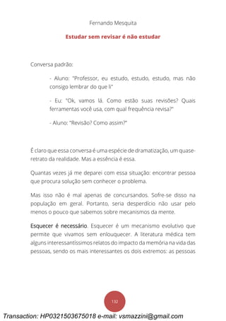Fernando Mesquita
132
Estudar sem revisar é não estudar
Conversa padrão:
- Aluno: "Professor, eu estudo, estudo, estudo, mas não
consigo lembrar do que li"
- Eu: "Ok, vamos lá. Como estão suas revisões? Quais
ferramentas você usa, com qual frequência revisa?"
- Aluno: "Revisão? Como assim?"
É claro que essa conversa é uma espécie de dramatização, um quase-
retrato da realidade. Mas a essência é essa.
Quantas vezes já me deparei com essa situação: encontrar pessoa
que procura solução sem conhecer o problema.
Mas isso não é mal apenas de concursandos. Sofre-se disso na
população em geral. Portanto, seria desperdício não usar pelo
menos o pouco que sabemos sobre mecanismos da mente.
Esquecer é necessário. Esquecer é um mecanismo evolutivo que
permite que vivamos sem enlouquecer. A literatura médica tem
alguns interessantíssimos relatos do impacto da memória na vida das
pessoas, sendo os mais interessantes os dois extremos: as pessoas
Transaction: HP0321503675018 e-mail: vsmazzini@gmail.com
 