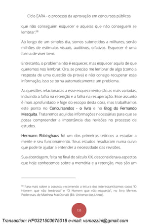Ciclo EARA - o processo da aprovação em concursos públicos
133
que não conseguem esquecer e aquelas que não conseguem se
lembrar.68
Ao longo de um simples dia, somos submetidos a milhares, senão
milhões de estímulos visuais, auditivos, olfativos. Esquecer é uma
forma de viver bem.
Entretanto, o problema não é esquecer, mas esquecer aquilo de que
queremos nos lembrar. Ora, se preciso me lembrar de algo (como a
resposta de uma questão da prova) e não consigo recuperar essa
informação, isso se torna automaticamente um problema.
As questões relacionadas a esse esquecimento são as mais variadas,
incluindo a falha na retenção e a falha na recuperação. Esse assunto
é mais aprofundado e foge do escopo desta obra, mas trabalhamos
este ponto no Concursandos - o livro e no Blog do Fernando
Mesquita. Trataremos aqui das informações necessárias para que se
possa compreender a importância das revisões no processo de
estudos.
Hermann Ebbinghaus foi um dos primeiros teóricos a estudar a
mente e seu funcionamento. Seus estudos resultaram numa curva
que pode te ajudar a entender a necessidade das revisões.
Sua abordagem, feita no final do século XIX, desconsiderava aspectos
que hoje conhecemos sobre a memória e a retenção, mas são um
68
Para mais sobre o assunto, recomendo a leitura dos interessantíssimos casos “O
Homem que não lembrava” e “O Homem que não esquecia”, no livro Mentes
Poderosas, de Matthew MacDonald (Ed. Universo dos Livros).
Transaction: HP0321503675018 e-mail: vsmazzini@gmail.com
 