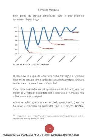 Fernando Mesquita
134
bom ponto de partida simplificado para o que pretendo
apresentar. Segue imagem:
FIGURA 11: A CURVA DO ESQUECIMENTO69
O ponto mais à esquerda, onde se lê "initial learning" é o momento
do primeiro contato com o conteúdo. Nessa hora, em tese, 100% do
conhecimento apreendido está disponível.
Cada marco no eixo horizontal representa um dia. Portanto, veja que
menos de 24h depois do contato com o conteúdo, a retenção já caiu
a 50% do conteúdo original.
A linha vermelha representa a tendência do esquecimento (caso não
houvesse a repetição do conteúdo). Com a repetição (revisão),
69
Disponível em http://www.trainingzone.co.uk/topic/forgetting-curve-and-its-
implications-training-delivery/162373
Transaction: HP0321503675018 e-mail: vsmazzini@gmail.com
 