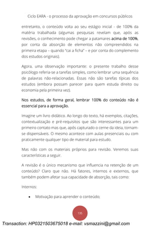 Ciclo EARA - o processo da aprovação em concursos públicos
135
entretanto, o conteúdo volta ao seu estágio inicial - de 100% da
matéria trabalhada (algumas pesquisas revelam que, após as
revisões, o conhecimento pode chegar a patamares acima de 100%,
por conta da absorção de elementos não compreendidos na
primeira etapa – quando “cai a ficha” – e por conta do complemento
dos estudos originais).
Agora, uma observação importante: o presente trabalho desse
psicólogo referia-se a tarefas simples, como lembrar uma sequência
de palavras não-relacionadas. Essas não são tarefas típicas dos
estudos (embora possam parecer para quem estuda direito ou
economia pela primeira vez).
Nos estudos, de forma geral, lembrar 100% do conteúdo não é
essencial para a aprovação.
Imagine um livro didático. Ao longo do texto, há exemplos, citações,
contextualização e pré-requisitos que são interessantes para um
primeiro contato mas que, após capturado o cerne da ideia, tornam-
se dispensáveis. O mesmo acontece com aulas presenciais ou com
praticamente qualquer tipo de material para estudo.
Mas não com os materiais próprios para revisão. Veremos suas
características a seguir.
A revisão é o único mecanismo que influencia na retenção de um
conteúdo? Claro que não. Há fatores, internos e externos, que
também podem afetar sua capacidade de absorção, tais como:
Internos:
 Motivação para aprender o conteúdo;
Transaction: HP0321503675018 e-mail: vsmazzini@gmail.com
 