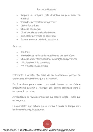Fernando Mesquita
136
 Simpatia ou antipatia pela disciplina ou pelo autor do
material;
 Vontade e necessidade de aprender;
 Desconforto físico;
 Situação psicológica;
 Distúrbios de aprendizado diversos;
 Dificuldade percebida do conteúdo;
 Estrutura mental prévia do estudante.
Externos:
 Barulhos;
 Interferências no fluxo de recebimento dos conteúdos;
 Situação ambiental (mobiliário, localização, temperatura);
 Dificuldade real do conteúdo;
 Pré-requisitos do conteúdo.
Entretanto, a revisão não deixa de ser fundamental porque há
fatores que a impedem ou que a atrapalham.
Ela é a chave para manter o conteúdo fresco na memória e
praticamente garantir a retenção dos pontos essenciais para a
recuperação na prova.
A importância da revisão consiste em sua própria função – evitar que
esqueçamos.
Há candidatos que acham que a revisão é perda de tempo, mas
lembre-se dos seguintes pontos:
Transaction: HP0321503675018 e-mail: vsmazzini@gmail.com
 