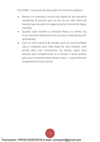 Ciclo EARA - o processo da aprovação em concursos públicos
137
 Revisar um conteúdo é muito mais rápido do que estudá-lo
novamente (é possível que um dia ou um mês inteiro de
estudos seja revisado com alguns poucos minutos de mapas
mentais);
 Quando você mantém o conteúdo fresco na mente, fica
muito mais fácil relacioná-lo com os novos conteúdos que for
aprendendo;
 Com um bom material de revisão, você cria uma finalidade
clara e integrada para cada etapa de seus estudos: você
estuda para criar mecanismos de revisão, aplica seus
estudos para complementar os a revisão e revisa sempre
para que o conteúdo esteja sempre claro – e seja facilmente
recuperável durante a prova.
Transaction: HP0321503675018 e-mail: vsmazzini@gmail.com
 
