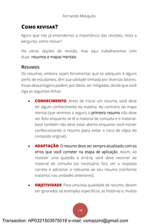 Fernando Mesquita
138
COMO REVISAR?
Agora que nós já entendemos a importância das revisões, resta a
pergunta: como revisar?
Há várias opções de revisão, mas aqui trabalharemos com
duas: resumos e mapas mentais.
RESUMOS
Os resumos, embora sejam ferramentas que se adequam a alguns
perfis de estudantes, têm sua validade limitada por diversos fatores.
Essas desvantagens podem, por óbvio, ser mitigadas, desde que você
siga as seguintes linhas:
 CONHECIMENTO: Antes de iniciar um resumo, você deve
ter algum conhecimento da matéria. Ao contrário do mapa
mental (que veremos a seguir), o primeiro resumo não deve
ser feito enquanto se lê o material de consulta e o material-
base também não deve estar aberto enquanto você estiver
confeccionando o resumo (para evitar o risco de cópia do
conteúdo original);
 ADAPTAÇÃO: O resumo deve ser sempre atualizado com os
erros que você cometer na etapa de aplicação. Assim, ao
resolver uma questão e errá-la, você deve recorrer ao
material de consulta (se necessário for), ver a resposta
correta e adicionar o relevante ao seu resumo (conforme
tratamos nas unidades anteriores);
 OBJETIVIDADE: Para uma boa qualidade de resumo, devem
ser ignorados os exemplos específicos, as histórias e, muitas
Transaction: HP0321503675018 e-mail: vsmazzini@gmail.com
 