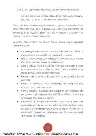 Ciclo EARA - o processo da aprovação em concursos públicos
139
vezes, o contexto de uma explicação no material de consulta.
Isso ajuda a tornar o resumo mais... resumido.
Claro que essas recomendações são linhas gerais e cada caso é um
caso. Pode ser que, para a prova que você está estudando, os
exemplos e as citações sejam o mais importante a gravar - e,
portanto, devam constar no resumo.
Resumos são simples de serem feitos. Basta seguir algumas
recomendações:
 Ao começar um resumo, procure adicionar, no início, o
material de referência (fonte) e a data do resumo;
 Leia as informações com atenção e selecione (sublinhe ou
circule) as palavras-chave de cada trecho;
 Após a leitura, feche o material e comece a montar o texto
resumindo com suas palavras, sintetizado e reduzindo as
ideias até seu limite de compreensão;
 Revise o texto construído para ver se está adequado e
coerente;
 Resista à tentação, neste momento, de comparar seu
resumo com o material-base.
 Com o resumo finalizado, ao se deparar com questões de
concursos cuja resposta não está lá, atualize-o e inclua a
explicação para aquele assunto;
 Revise seu resumo periodicamente - caso não se lembre da
explicação de algum trecho, volte ao material-base para
esclarecer a dúvida (embora, depois de algum tempo, com o
desenvolvimento de seu excelente material, isso vá ser cada
vez menos necessário);
Transaction: HP0321503675018 e-mail: vsmazzini@gmail.com
 