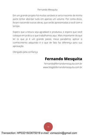 Fernando Mesquita
14
Em um grande projeto há muitas variáveis e seria inocente de minha
parte tentar abordar tudo em apenas um volume. Por conta disso,
foram nascendo outras obras, que serão apresentadas a você com o
tempo.
Espero que a leitura seja agradável e produtiva, e espero que você
coloque em prática o que trabalhamos aqui. Mais importante do que
ler (o que já é um grande passo, meus parabéns), aplicar o
conhecimento adquirido é o que de fato faz diferença para sua
aprovação.
Obrigado pela confiança.
Fernando Mesquita
fernando@fernandomesquita.com.br
www.blogdofernandomesquita.com.br
Transaction: HP0321503675018 e-mail: vsmazzini@gmail.com
 