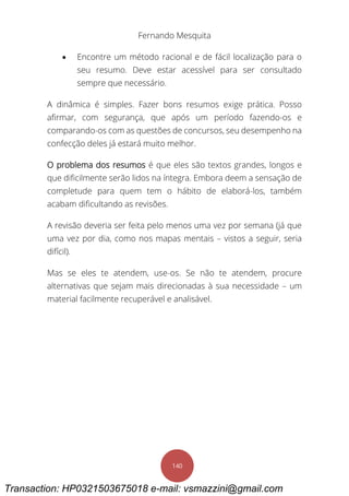 Fernando Mesquita
140
 Encontre um método racional e de fácil localização para o
seu resumo. Deve estar acessível para ser consultado
sempre que necessário.
A dinâmica é simples. Fazer bons resumos exige prática. Posso
afirmar, com segurança, que após um período fazendo-os e
comparando-os com as questões de concursos, seu desempenho na
confecção deles já estará muito melhor.
O problema dos resumos é que eles são textos grandes, longos e
que dificilmente serão lidos na íntegra. Embora deem a sensação de
completude para quem tem o hábito de elaborá-los, também
acabam dificultando as revisões.
A revisão deveria ser feita pelo menos uma vez por semana (já que
uma vez por dia, como nos mapas mentais – vistos a seguir, seria
difícil).
Mas se eles te atendem, use-os. Se não te atendem, procure
alternativas que sejam mais direcionadas à sua necessidade – um
material facilmente recuperável e analisável.
Transaction: HP0321503675018 e-mail: vsmazzini@gmail.com
 