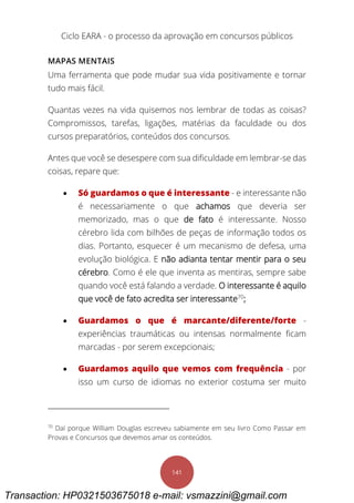 Ciclo EARA - o processo da aprovação em concursos públicos
141
MAPAS MENTAIS
Uma ferramenta que pode mudar sua vida positivamente e tornar
tudo mais fácil.
Quantas vezes na vida quisemos nos lembrar de todas as coisas?
Compromissos, tarefas, ligações, matérias da faculdade ou dos
cursos preparatórios, conteúdos dos concursos.
Antes que você se desespere com sua dificuldade em lembrar-se das
coisas, repare que:
 Só guardamos o que é interessante - e interessante não
é necessariamente o que achamos que deveria ser
memorizado, mas o que de fato é interessante. Nosso
cérebro lida com bilhões de peças de informação todos os
dias. Portanto, esquecer é um mecanismo de defesa, uma
evolução biológica. E não adianta tentar mentir para o seu
cérebro. Como é ele que inventa as mentiras, sempre sabe
quando você está falando a verdade. O interessante é aquilo
que você de fato acredita ser interessante70
;
 Guardamos o que é marcante/diferente/forte -
experiências traumáticas ou intensas normalmente ficam
marcadas - por serem excepcionais;
 Guardamos aquilo que vemos com frequência - por
isso um curso de idiomas no exterior costuma ser muito
70
Daí porque William Douglas escreveu sabiamente em seu livro Como Passar em
Provas e Concursos que devemos amar os conteúdos.
Transaction: HP0321503675018 e-mail: vsmazzini@gmail.com
 