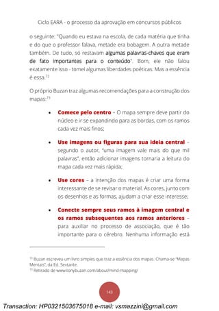 Ciclo EARA - o processo da aprovação em concursos públicos
143
o seguinte: "Quando eu estava na escola, de cada matéria que tinha
e do que o professor falava, metade era bobagem. A outra metade
também. De tudo, só restavam algumas palavras-chaves que eram
de fato importantes para o conteúdo". Bom, ele não falou
exatamente isso - tomei algumas liberdades poéticas. Mas a essência
é essa.72
O próprio Buzan traz algumas recomendações para a construção dos
mapas:73
 Comece pelo centro – O mapa sempre deve partir do
núcleo e ir se expandindo para as bordas, com os ramos
cada vez mais finos;
 Use imagens ou figuras para sua ideia central –
segundo o autor, “uma imagem vale mais do que mil
palavras”, então adicionar imagens tornaria a leitura do
mapa cada vez mais rápida;
 Use cores – a intenção dos mapas é criar uma forma
interessante de se revisar o material. As cores, junto com
os desenhos e as formas, ajudam a criar esse interesse;
 Conecte sempre seus ramos à imagem central e
os ramos subsequentes aos ramos anteriores –
para auxiliar no processo de associação, que é tão
importante para o cérebro. Nenhuma informação está
72
Buzan escreveu um livro simples que traz a essência dos mapas. Chama-se “Mapas
Mentais”, da Ed. Sextante.
73
Retirado de www.tonybuzan.com/about/mind-mapping/
Transaction: HP0321503675018 e-mail: vsmazzini@gmail.com
 